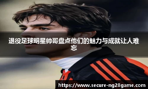 退役足球明星帅哥盘点他们的魅力与成就让人难忘